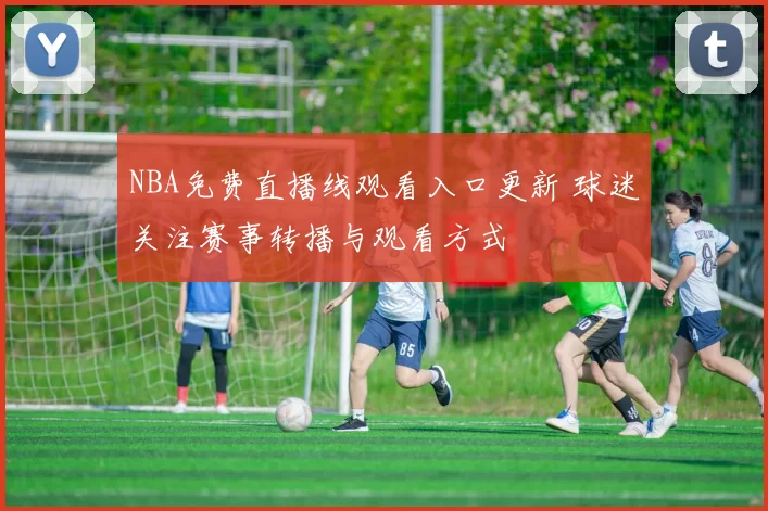 NBA免费直播线观看入口更新 球迷关注赛事转播与观看方式
