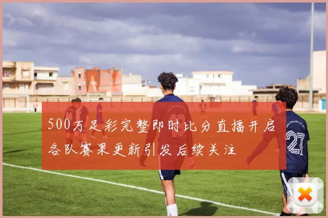500万足彩完整即时比分直播开启 各队赛果更新引发后续关注