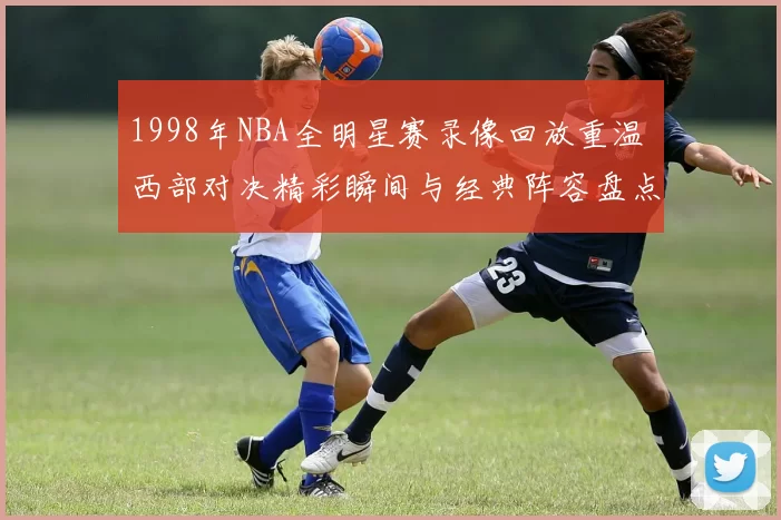 1998年NBA全明星赛录像回放重温 西部对决精彩瞬间与经典阵容盘点