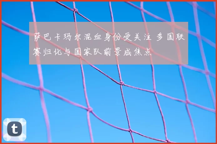 萨巴卡玛尔混血身份受关注 多国联赛归化与国家队前景成焦点