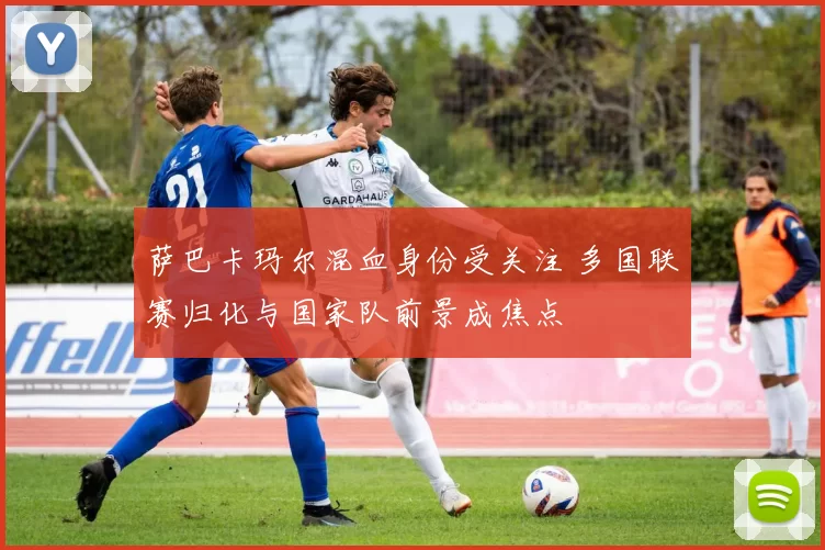 萨巴卡玛尔混血身份受关注 多国联赛归化与国家队前景成焦点