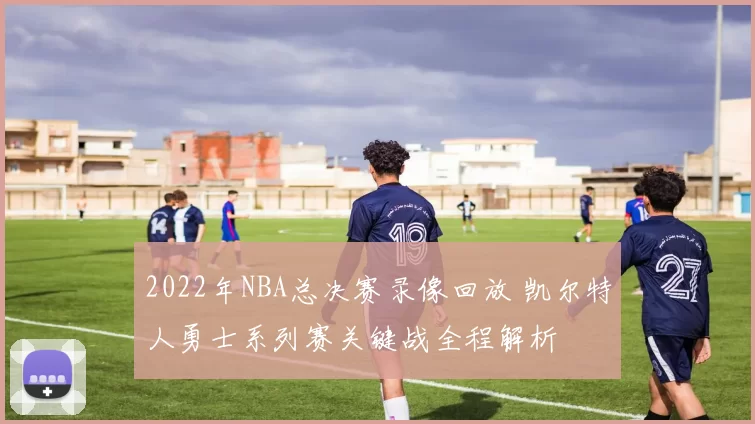 2022年NBA总决赛录像回放 凯尔特人勇士系列赛关键战全程解析