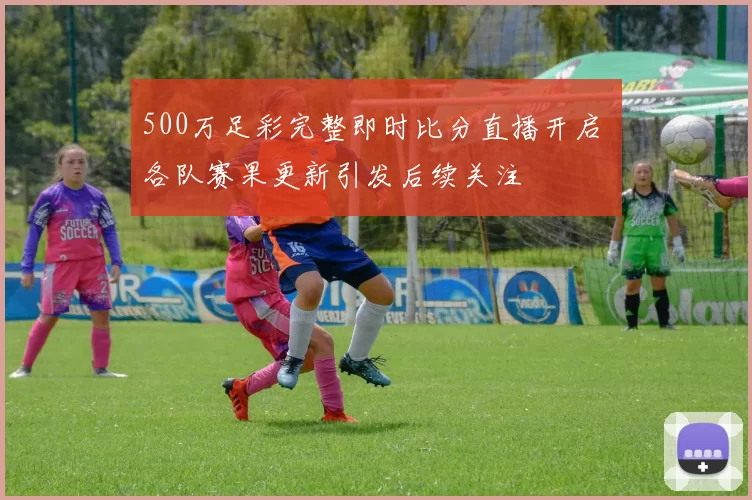 500万足彩完整即时比分直播开启 各队赛果更新引发后续关注