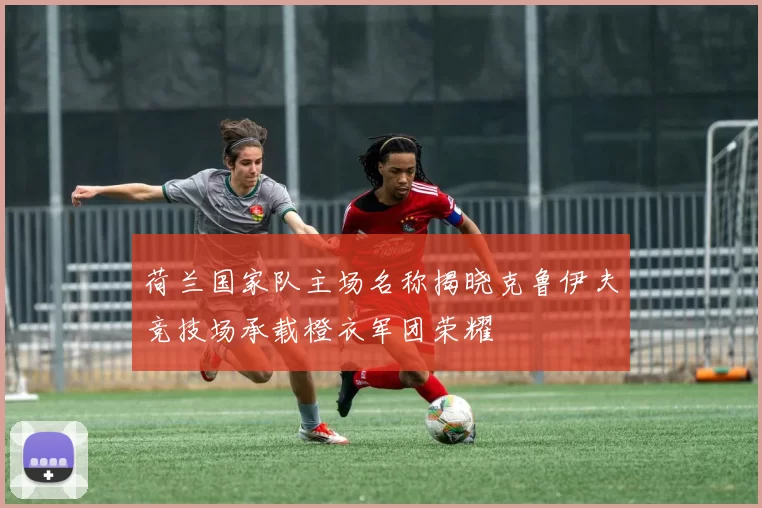荷兰国家队主场名称揭晓克鲁伊夫竞技场承载橙衣军团荣耀