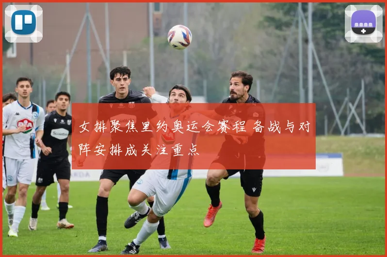 女排聚焦里约奥运会赛程 备战与对阵安排成关注重点