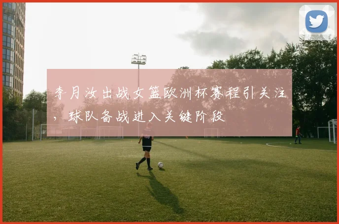 李月汝出战女篮欧洲杯赛程引关注,球队备战进入关键阶段